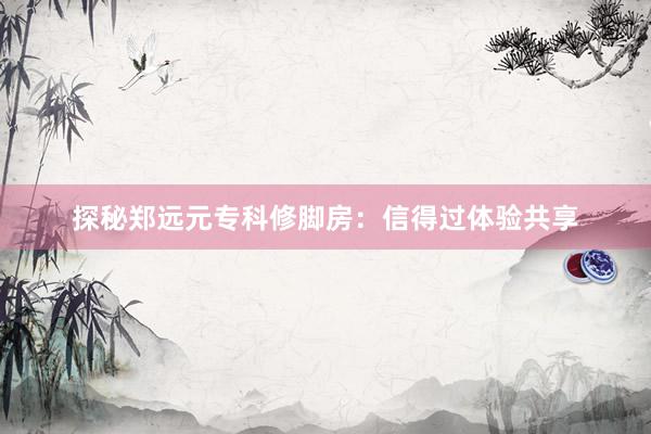 探秘郑远元专科修脚房：信得过体验共享